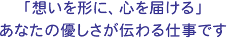 「想いを形に、心を届ける」あなたの優しさが伝わる仕事です